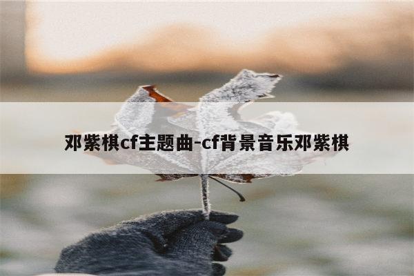 邓紫棋cf主题曲-cf背景音乐邓紫棋