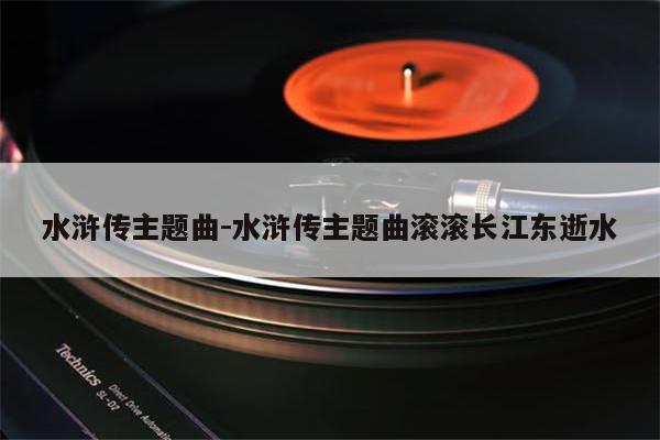水浒传主题曲-水浒传主题曲滚滚长江东逝水