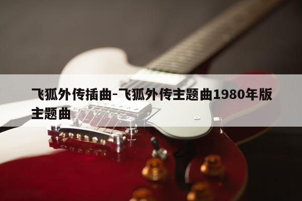 飞狐外传插曲-飞狐外传主题曲1980年版主题曲