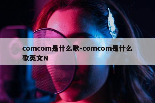 comcom是什么歌-comcom是什么歌英文N