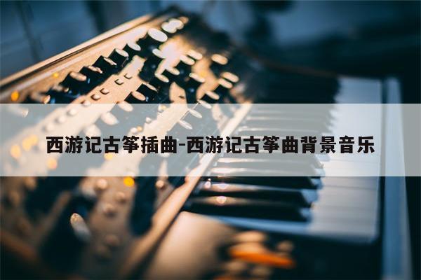 西游记古筝插曲-西游记古筝曲背景音乐