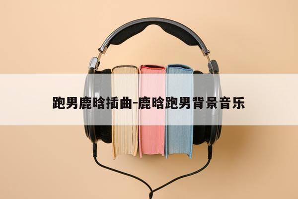 跑男鹿晗插曲-鹿晗跑男背景音乐
