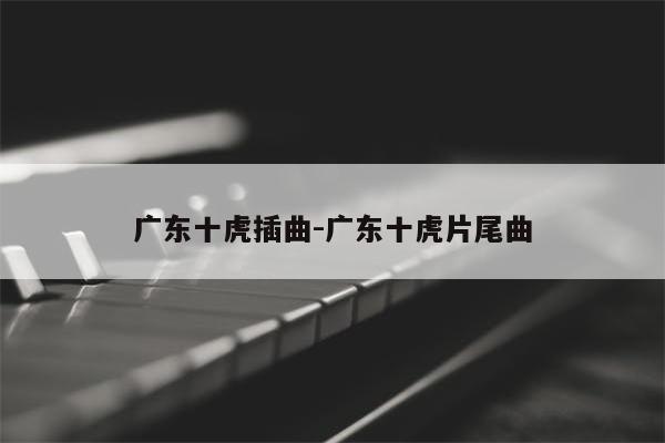 广东十虎插曲-广东十虎片尾曲