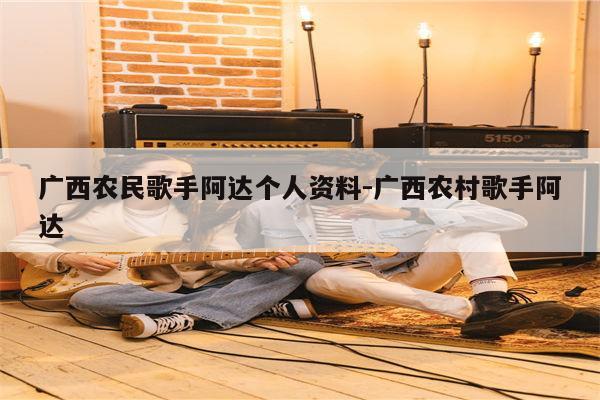 广西农民歌手阿达个人资料-中国好声音阿达视频是真的吗