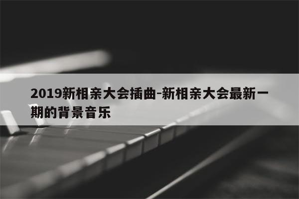 2019新相亲大会插曲-新相亲大会最新一期的背景音乐