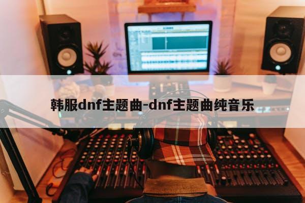 韩服dnf主题曲-dnf主题曲纯音乐